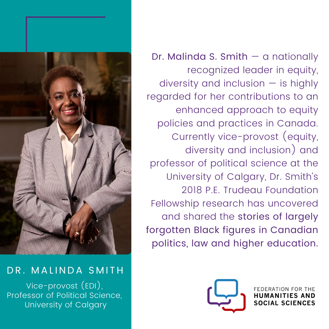 A photo of Dr. Malinda Smith. The text says “Dr. Malinda S. Smith — a nationally recognized leader in equity, diversity and inclusion — is highly regarded for her contributions to an enhanced approach to equity policies and practices in Canada. Currently vice-provost (equity, diversity and inclusion) and professor of political science at the University of Calgary, Dr. Smith’s 2018 P.E. Trudeau Foundation Fellowship research has uncovered and shared the stories of largely forgotten Black figures in Canada...