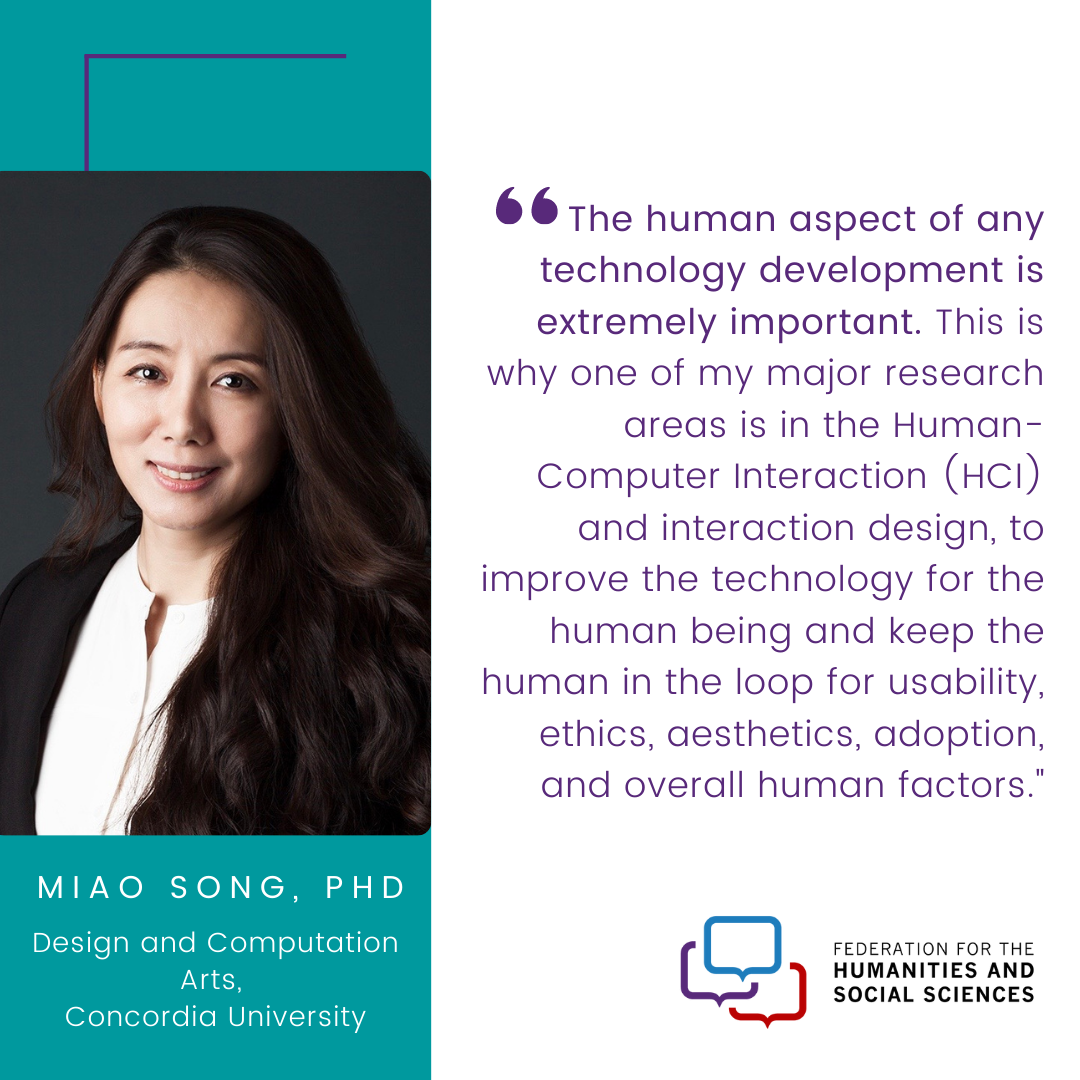 An image of Miao Song, PhD and Professor in Design and Computation Arts at Concordia University. Dr. Song’s quote in the image says “The human aspect of any technology development is extremely important. This is why one of my major research areas is in the Human-Computer Interaction (HCI) and interaction design, to improve the technology for the human being and keep the human in the loop for usability, ethics, aesthetics, adoption, and overall human factors.”